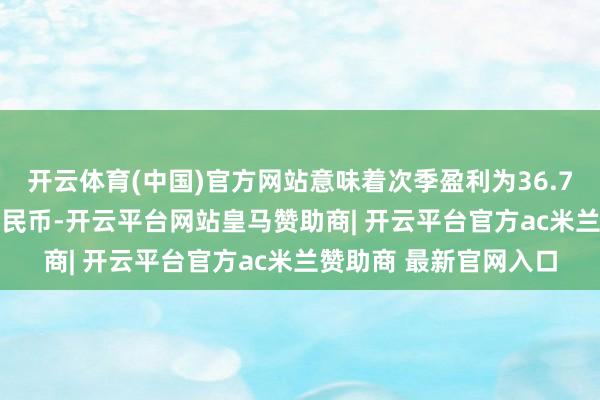 开云体育(中国)官方网站意味着次季盈利为36.7亿至45.1亿元东谈主民币-开云平台网站皇马赞助商| 开云平台官方ac米兰赞助商 最新官网入口