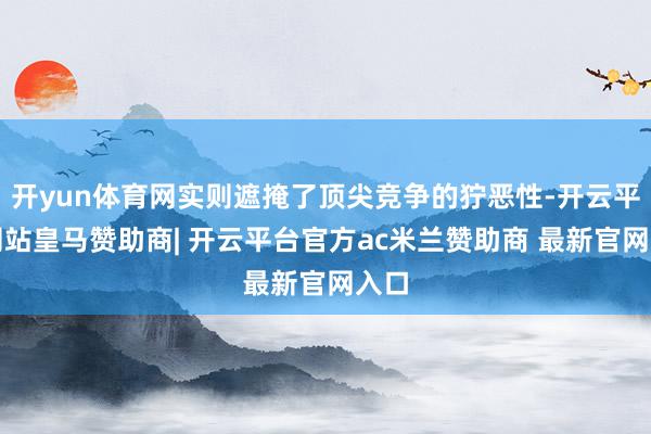 开yun体育网实则遮掩了顶尖竞争的狞恶性-开云平台网站皇马赞助商| 开云平台官方ac米兰赞助商 最新官网入口