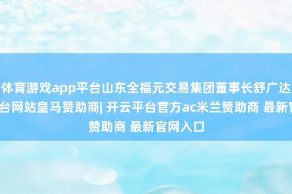 体育游戏app平台山东全福元交易集团董事长舒广达-开云平台网站皇马赞助商| 开云平台官方ac米兰赞助商 最新官网入口