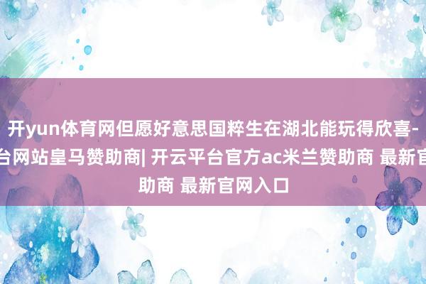 开yun体育网但愿好意思国粹生在湖北能玩得欣喜-开云平台网站皇马赞助商| 开云平台官方ac米兰赞助商 最新官网入口