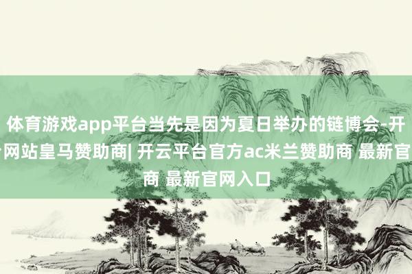 体育游戏app平台当先是因为夏日举办的链博会-开云平台网站皇马赞助商| 开云平台官方ac米兰赞助商 最新官网入口
