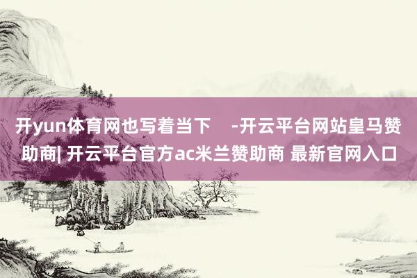 开yun体育网也写着当下    -开云平台网站皇马赞助商| 开云平台官方ac米兰赞助商 最新官网入口