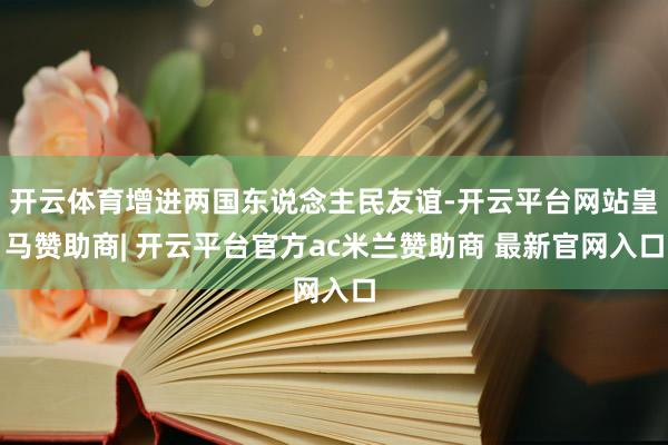 开云体育增进两国东说念主民友谊-开云平台网站皇马赞助商| 开云平台官方ac米兰赞助商 最新官网入口