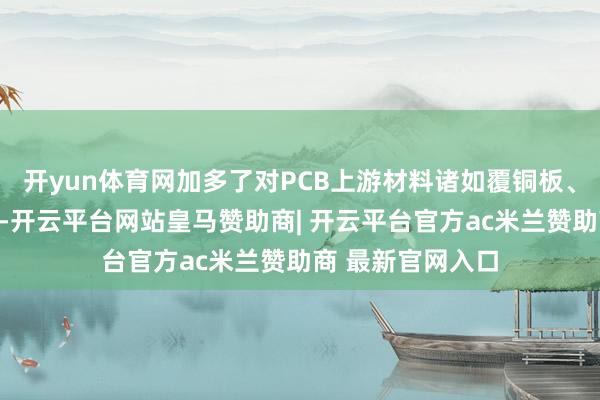 开yun体育网加多了对PCB上游材料诸如覆铜板、电子布等的建设-开云平台网站皇马赞助商| 开云平台官方ac米兰赞助商 最新官网入口
