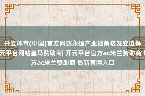 开云体育(中国)官方网站永恒产业视角核聚变值得重心暖和-开云平台网站皇马赞助商| 开云平台官方ac米兰赞助商 最新官网入口