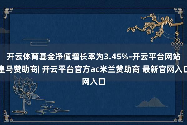 开云体育基金净值增长率为3.45%-开云平台网站皇马赞助商| 开云平台官方ac米兰赞助商 最新官网入口