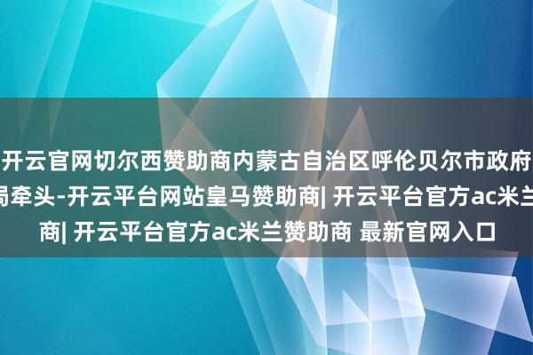 开云官网切尔西赞助商内蒙古自治区呼伦贝尔市政府已确立由市济急惩办局牵头-开云平台网站皇马赞助商| 开云平台官方ac米兰赞助商 最新官网入口