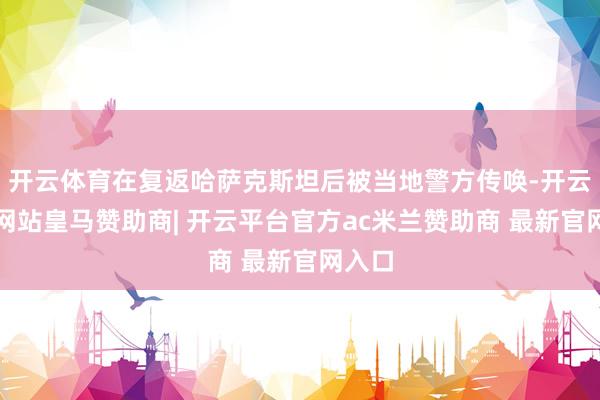 开云体育在复返哈萨克斯坦后被当地警方传唤-开云平台网站皇马赞助商| 开云平台官方ac米兰赞助商 最新官网入口