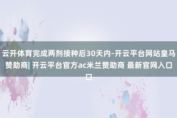 云开体育完成两剂接种后30天内-开云平台网站皇马赞助商| 开云平台官方ac米兰赞助商 最新官网入口