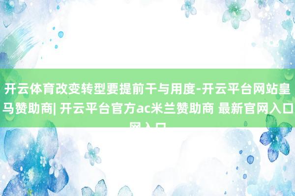 开云体育改变转型要提前干与用度-开云平台网站皇马赞助商| 开云平台官方ac米兰赞助商 最新官网入口