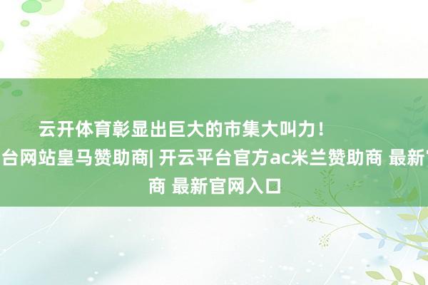 云开体育彰显出巨大的市集大叫力！            -开云平台网站皇马赞助商| 开云平台官方ac米兰赞助商 最新官网入口