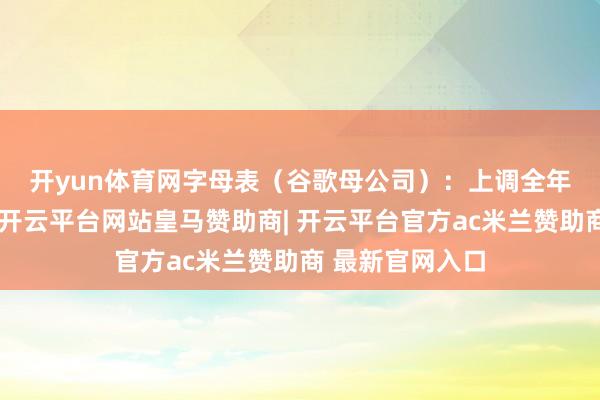 开yun体育网　　字母表（谷歌母公司）：上调全年景本开支蛊惑-开云平台网站皇马赞助商| 开云平台官方ac米兰赞助商 最新官网入口