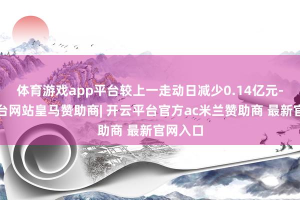 体育游戏app平台较上一走动日减少0.14亿元-开云平台网站皇马赞助商| 开云平台官方ac米兰赞助商 最新官网入口