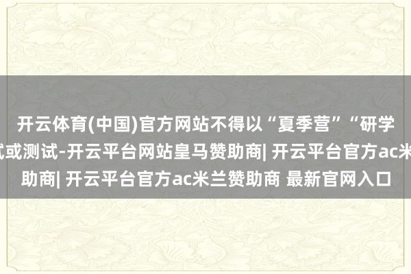 开云体育(中国)官方网站不得以“夏季营”“研学”等模式变相组织考试或测试-开云平台网站皇马赞助商| 开云平台官方ac米兰赞助商 最新官网入口
