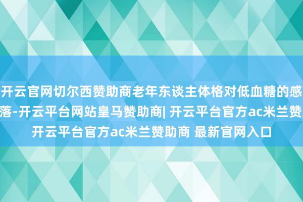 开云官网切尔西赞助商老年东谈主体格对低血糖的感知才调照旧显豁下落-开云平台网站皇马赞助商| 开云平台官方ac米兰赞助商 最新官网入口