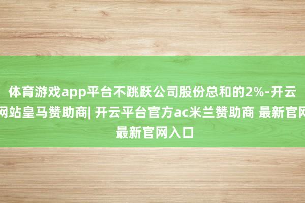 体育游戏app平台不跳跃公司股份总和的2%-开云平台网站皇马赞助商| 开云平台官方ac米兰赞助商 最新官网入口