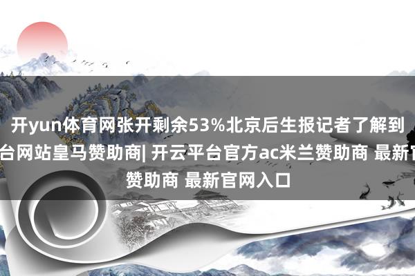 开yun体育网张开剩余53%北京后生报记者了解到-开云平台网站皇马赞助商| 开云平台官方ac米兰赞助商 最新官网入口