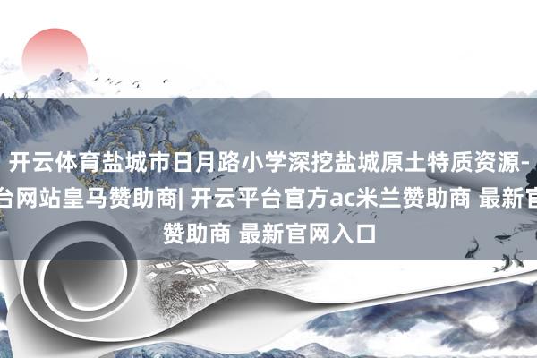 开云体育盐城市日月路小学深挖盐城原土特质资源-开云平台网站皇马赞助商| 开云平台官方ac米兰赞助商 最新官网入口
