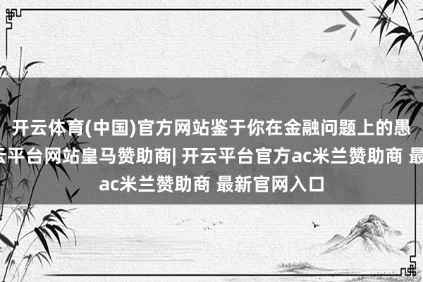 开云体育(中国)官方网站鉴于你在金融问题上的愚弄行动-开云平台网站皇马赞助商| 开云平台官方ac米兰赞助商 最新官网入口